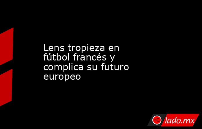 Lens tropieza en fútbol francés y complica su futuro europeo. Noticias en tiempo real