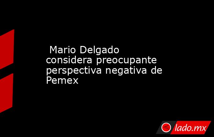  Mario Delgado considera preocupante perspectiva negativa de Pemex. Noticias en tiempo real
