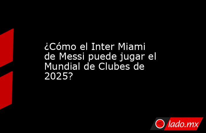 ¿Cómo el Inter Miami de Messi puede jugar el Mundial de Clubes de 2025? . Noticias en tiempo real