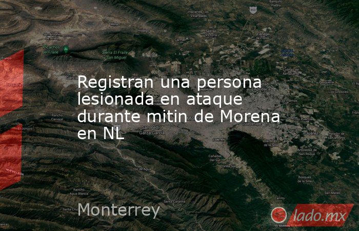 Registran una persona lesionada en ataque durante mitin de Morena en NL. Noticias en tiempo real