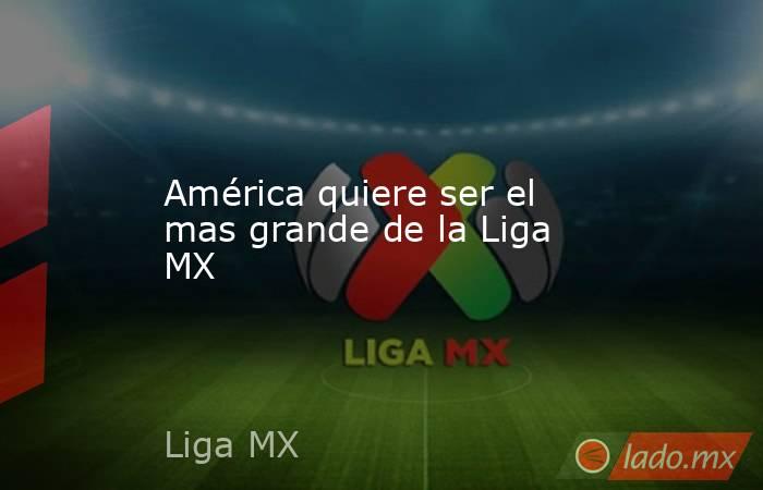 América quiere ser el mas grande de la Liga MX. Noticias en tiempo real