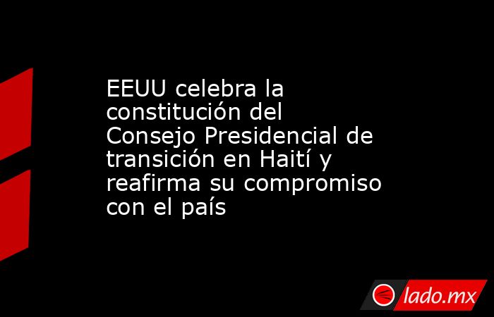EEUU celebra la constitución del Consejo Presidencial de transición en Haití y reafirma su compromiso con el país. Noticias en tiempo real