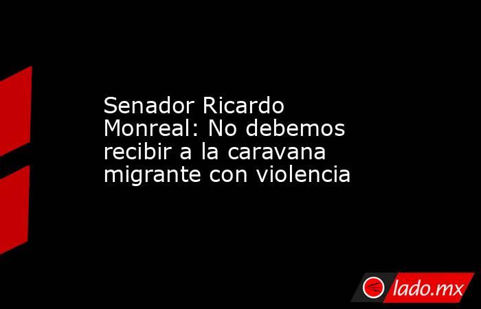 Senador Ricardo Monreal: No debemos recibir a la caravana migrante con violencia. Noticias en tiempo real