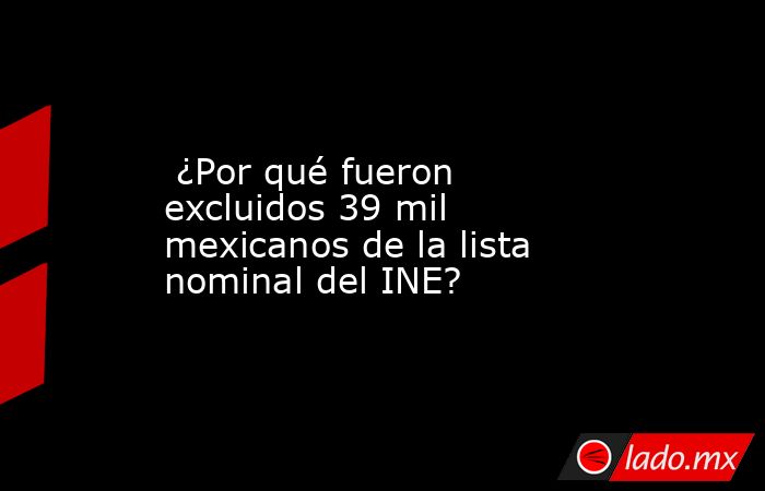  ¿Por qué fueron excluidos 39 mil mexicanos de la lista nominal del INE?. Noticias en tiempo real