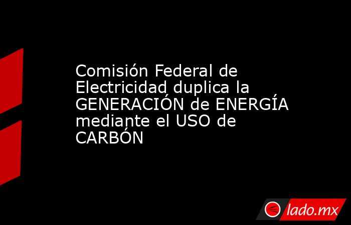 Comisión Federal de Electricidad duplica la GENERACIÓN de ENERGÍA mediante el USO de CARBÓN. Noticias en tiempo real