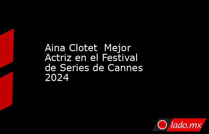 Aina Clotet  Mejor Actriz en el Festival de Series de Cannes 2024  . Noticias en tiempo real