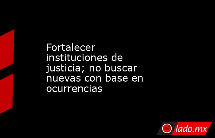 Fortalecer instituciones de justicia; no buscar nuevas con base en ocurrencias. Noticias en tiempo real