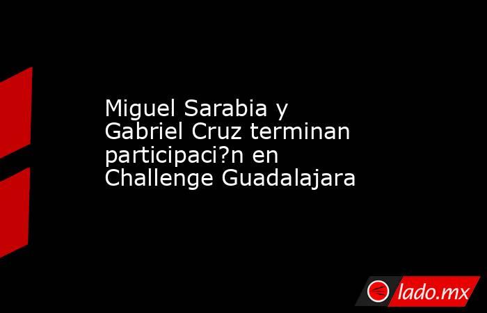 Miguel Sarabia y Gabriel Cruz terminan participaci?n en Challenge Guadalajara. Noticias en tiempo real