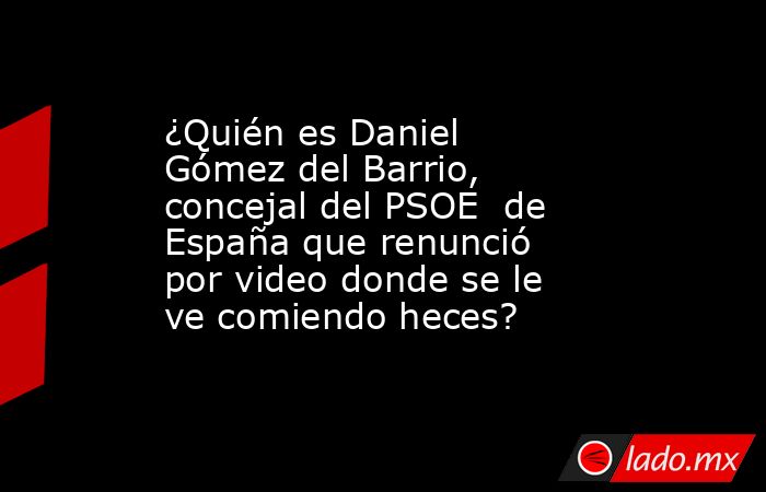 ¿Quién es Daniel Gómez del Barrio, concejal del PSOE  de España que renunció por video donde se le ve comiendo heces?. Noticias en tiempo real