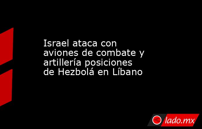 Israel ataca con aviones de combate y artillería posiciones de Hezbolá en Líbano. Noticias en tiempo real