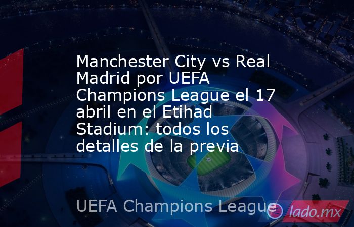 Manchester City vs Real Madrid por UEFA Champions League el 17 abril en el Etihad Stadium: todos los detalles de la previa. Noticias en tiempo real