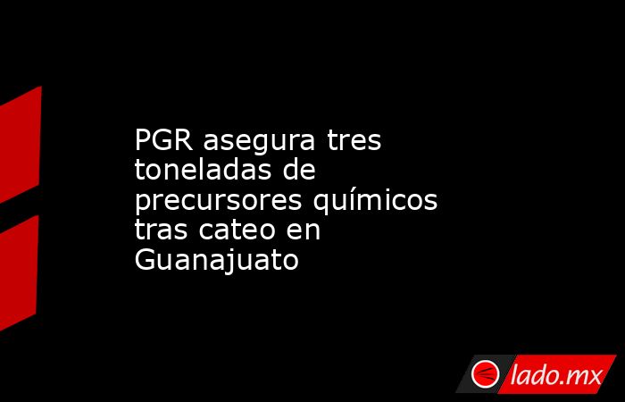 PGR asegura tres toneladas de precursores químicos tras cateo en Guanajuato. Noticias en tiempo real