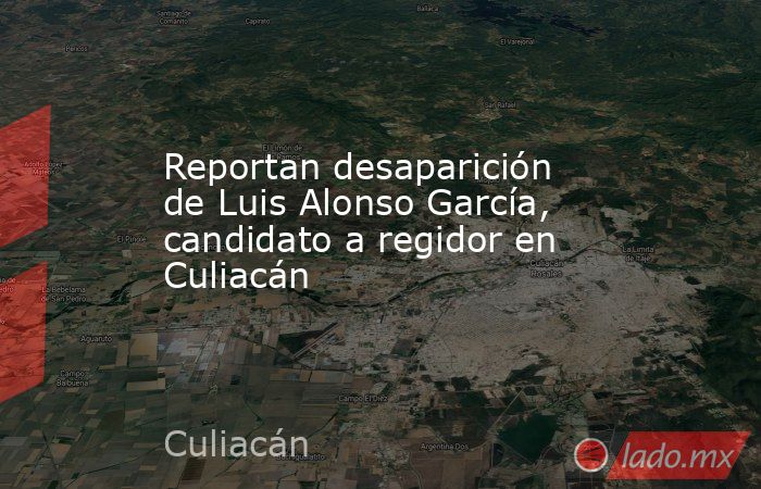 Reportan desaparición de Luis Alonso García, candidato a regidor en Culiacán. Noticias en tiempo real
