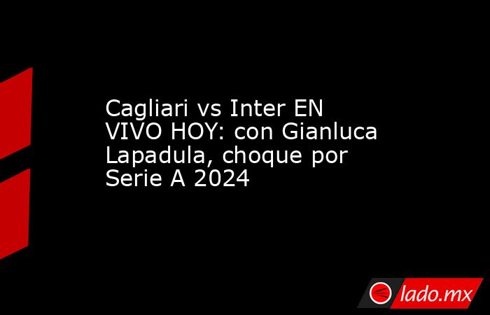 Cagliari vs Inter EN VIVO HOY: con Gianluca Lapadula, choque por Serie A 2024 . Noticias en tiempo real