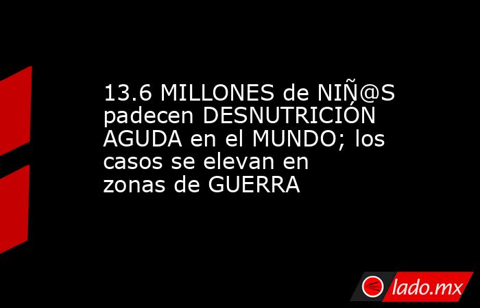 13.6 MILLONES de NIÑ@S padecen DESNUTRICIÓN AGUDA en el MUNDO; los casos se elevan en zonas de GUERRA. Noticias en tiempo real