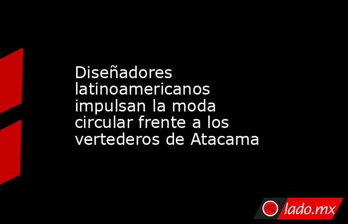 Diseñadores latinoamericanos impulsan la moda circular frente a los vertederos de Atacama. Noticias en tiempo real