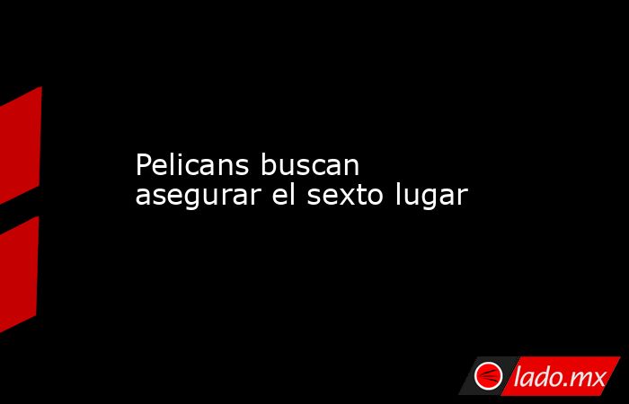 Pelicans buscan asegurar el sexto lugar. Noticias en tiempo real