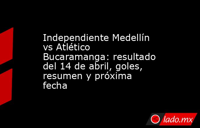 Independiente Medellín vs Atlético Bucaramanga: resultado del 14 de abril, goles, resumen y próxima fecha. Noticias en tiempo real