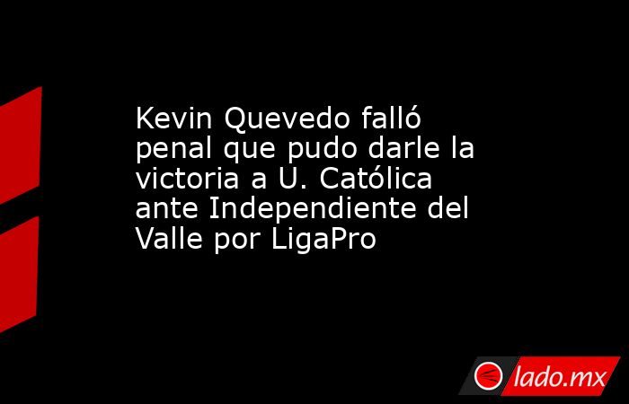 Kevin Quevedo falló penal que pudo darle la victoria a U. Católica ante Independiente del Valle por LigaPro. Noticias en tiempo real