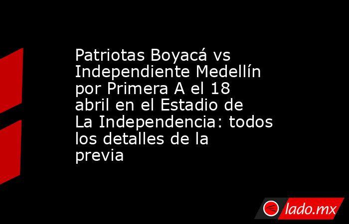 Patriotas Boyacá vs Independiente Medellín por Primera A el 18 abril en el Estadio de La Independencia: todos los detalles de la previa. Noticias en tiempo real