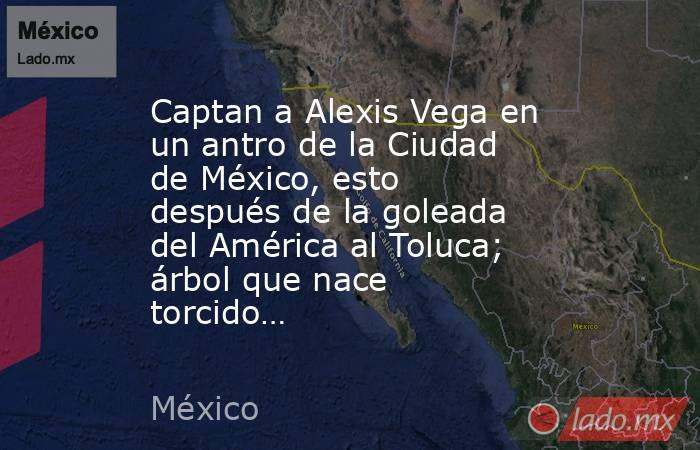 Captan a Alexis Vega en un antro de la Ciudad de México, esto después de la goleada del América al Toluca; árbol que nace torcido…. Noticias en tiempo real