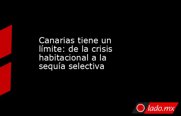 Canarias tiene un límite: de la crisis habitacional a la sequía selectiva. Noticias en tiempo real