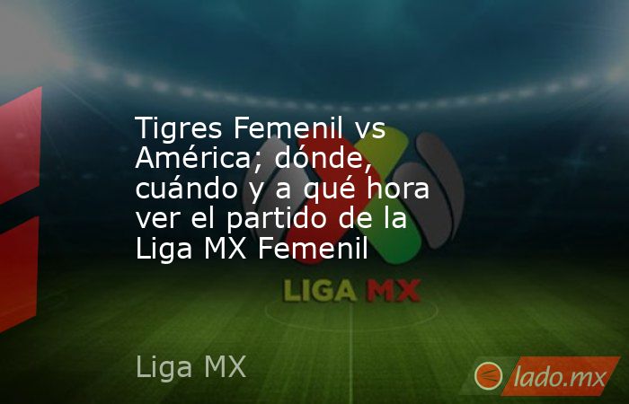 Tigres Femenil vs América; dónde, cuándo y a qué hora ver el partido de la Liga MX Femenil. Noticias en tiempo real