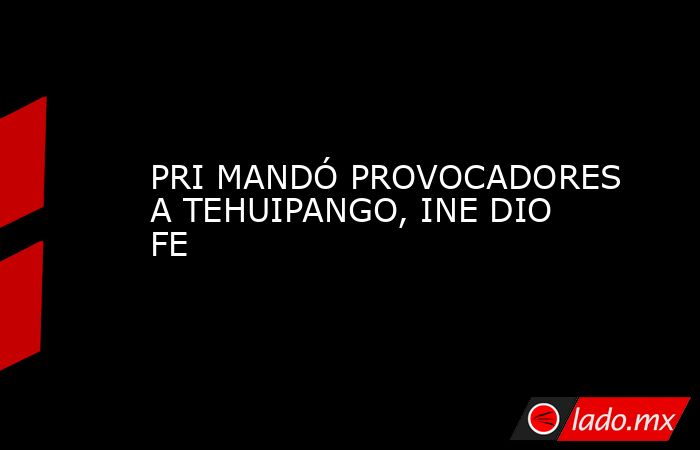 PRI MANDÓ PROVOCADORES A TEHUIPANGO, INE DIO FE. Noticias en tiempo real