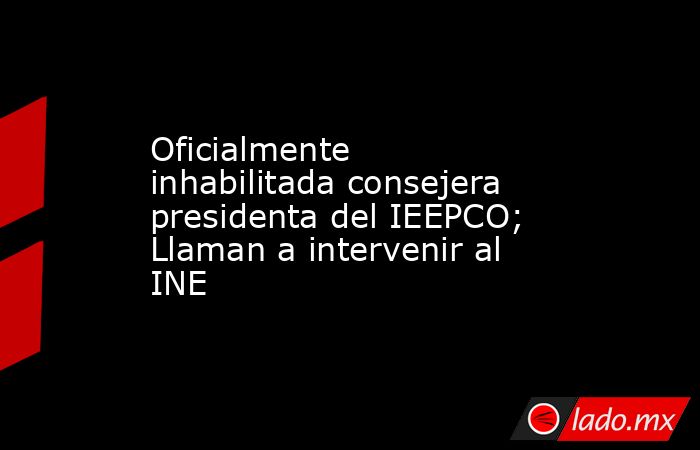 Oficialmente inhabilitada consejera presidenta del IEEPCO; Llaman a intervenir al INE. Noticias en tiempo real