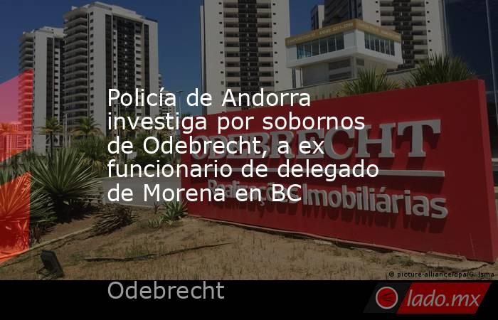 Policía de Andorra investiga por sobornos de Odebrecht, a ex funcionario de delegado de Morena en BC. Noticias en tiempo real