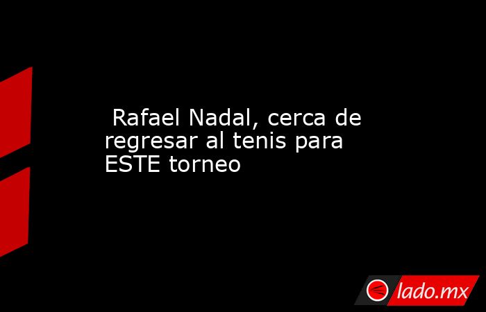  Rafael Nadal, cerca de regresar al tenis para ESTE torneo. Noticias en tiempo real