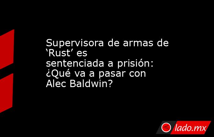 Supervisora de armas de ‘Rust’ es sentenciada a prisión: ¿Qué va a pasar con Alec Baldwin?. Noticias en tiempo real