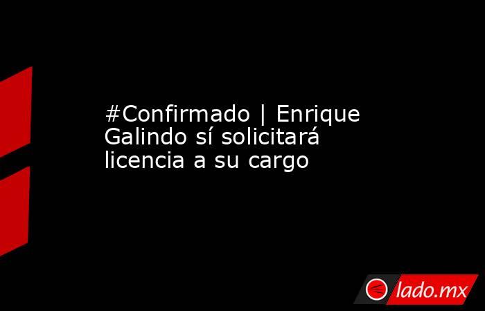 #Confirmado | Enrique Galindo sí solicitará licencia a su cargo. Noticias en tiempo real