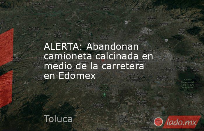 ALERTA: Abandonan camioneta calcinada en medio de la carretera en Edomex. Noticias en tiempo real
