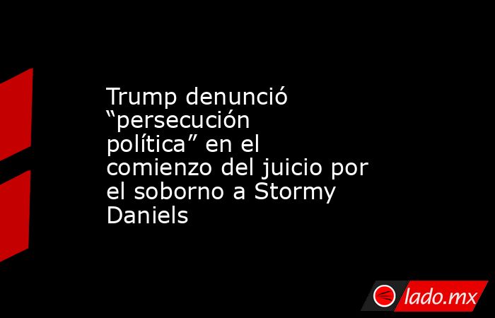 Trump denunció “persecución política” en el comienzo del juicio por el soborno a Stormy Daniels. Noticias en tiempo real