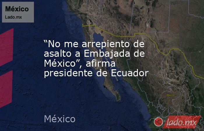 “No me arrepiento de asalto a Embajada de México”, afirma presidente de Ecuador. Noticias en tiempo real