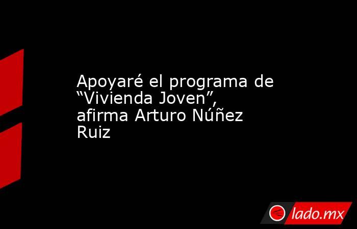Apoyaré el programa de “Vivienda Joven”, afirma Arturo Núñez Ruiz. Noticias en tiempo real