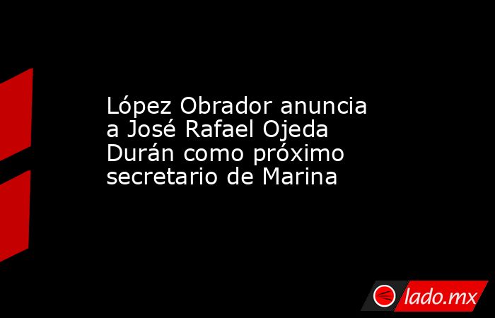 López Obrador anuncia a José Rafael Ojeda Durán como próximo secretario de Marina. Noticias en tiempo real