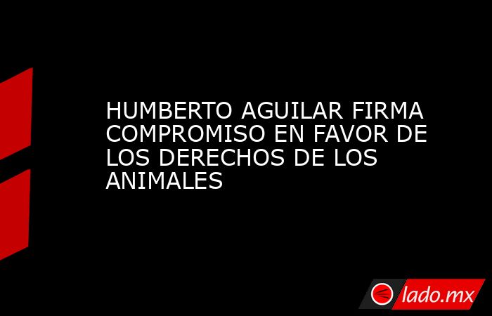 HUMBERTO AGUILAR FIRMA COMPROMISO EN FAVOR DE LOS DERECHOS DE LOS ANIMALES. Noticias en tiempo real