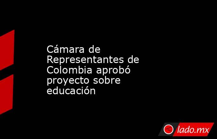 Cámara de Representantes de Colombia aprobó proyecto sobre educación. Noticias en tiempo real