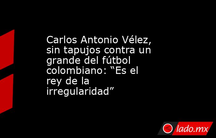 Carlos Antonio Vélez, sin tapujos contra un grande del fútbol colombiano: “Es el rey de la irregularidad”. Noticias en tiempo real