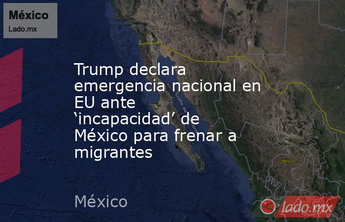 Trump declara emergencia nacional en EU ante ‘incapacidad’ de México para frenar a migrantes. Noticias en tiempo real