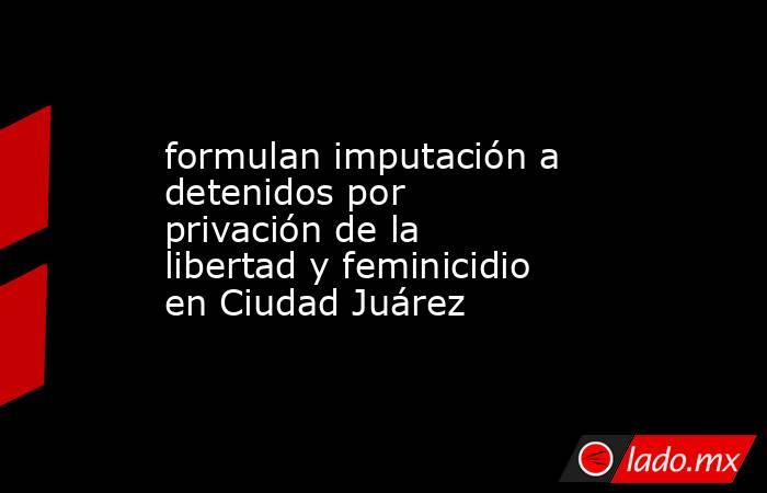 formulan imputación a detenidos por privación de la libertad y feminicidio en Ciudad Juárez. Noticias en tiempo real