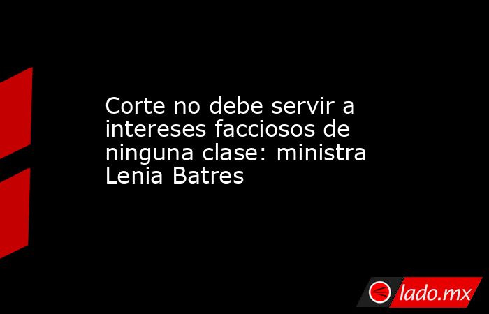 Corte no debe servir a intereses facciosos de ninguna clase: ministra Lenia Batres. Noticias en tiempo real