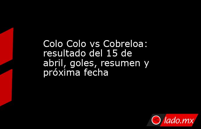 Colo Colo vs Cobreloa: resultado del 15 de abril, goles, resumen y próxima fecha. Noticias en tiempo real