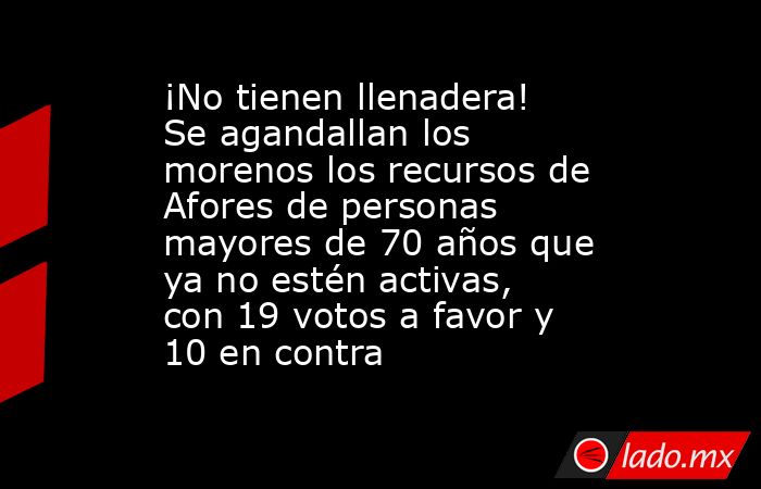 ¡No tienen llenadera! Se agandallan los morenos los recursos de Afores de personas mayores de 70 años que ya no estén activas, con 19 votos a favor y 10 en contra. Noticias en tiempo real