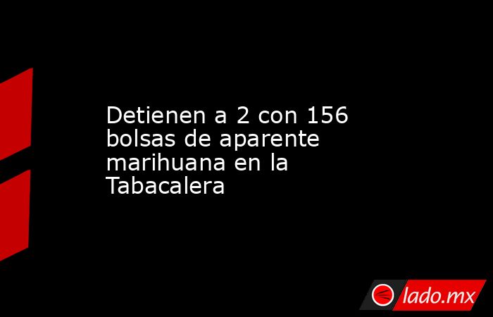 Detienen a 2 con 156 bolsas de aparente marihuana en la Tabacalera. Noticias en tiempo real