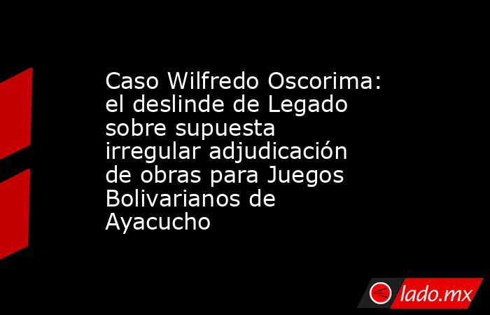 Caso Wilfredo Oscorima: el deslinde de Legado sobre supuesta irregular adjudicación de obras para Juegos Bolivarianos de Ayacucho. Noticias en tiempo real