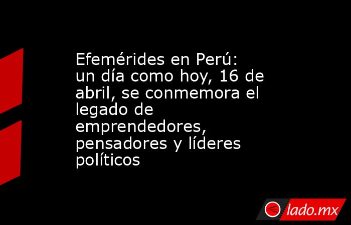 Efemérides en Perú: un día como hoy, 16 de abril, se conmemora el legado de emprendedores, pensadores y líderes políticos. Noticias en tiempo real