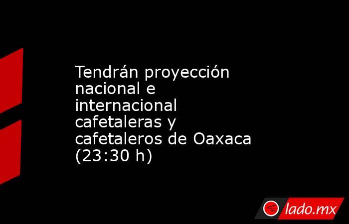 Tendrán proyección nacional e internacional cafetaleras y cafetaleros de Oaxaca (23:30 h). Noticias en tiempo real